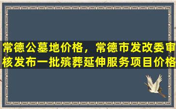 常德公墓地价格，常德市发改委审核发布一批殡葬延伸服务项目价格