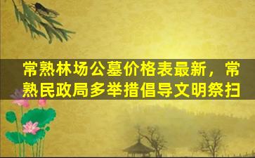 常熟林场公墓价格表最新，常熟民政局多举措倡导文明祭扫