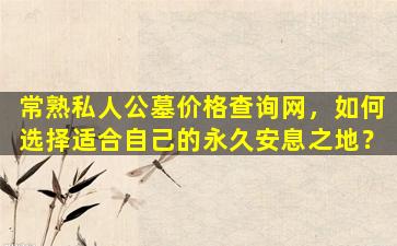 常熟私人公墓价格查询网，如何选择适合自己的永久安息之地？
