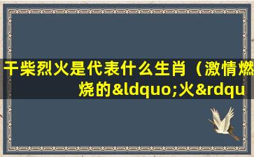 干柴烈火是代表什么生肖（激情燃烧的“火”是代表生肖的哪个动物？）