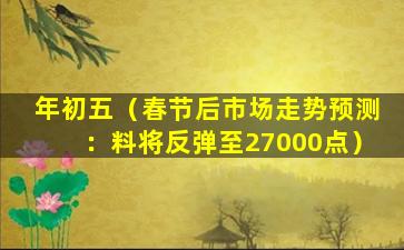 年初五（春节后市场走势预测：料将反弹至27000点）