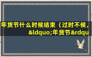 年货节什么时候结束（过时不候，“年货节”活动即将结束，快来抢购吧！）