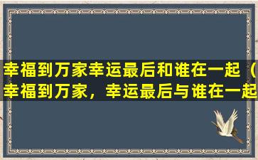 幸福到万家幸运最后和谁在一起（幸福到万家，幸运最后与谁在一起）