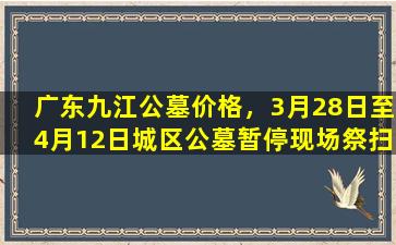 广东九江公墓价格，3月28日至4月12日城区公墓暂停现场祭扫