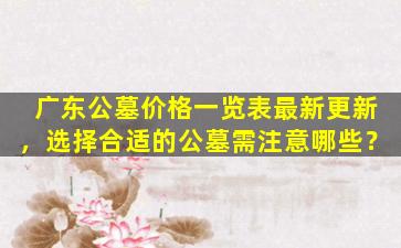 广东公墓价格一览表最新更新，选择合适的公墓需注意哪些？