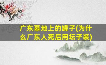 广东墓地上的罐子(为什么广东人死后用坛子装)