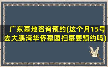 广东墓地咨询预约(这个月15号去大鹏湾华侨墓园扫墓要预约吗)