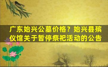 广东始兴公墓价格？始兴县殡仪馆关于暂停祭祀活动的公告