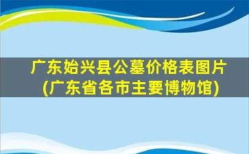 广东始兴县公墓价格表图片(广东省各市主要博物馆)