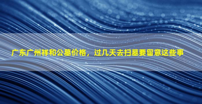 广东广州祥和公墓价格，过几天去扫墓要留意这些事