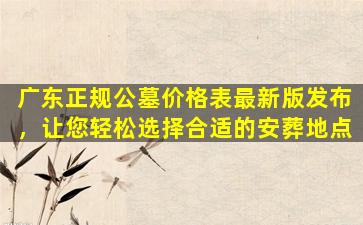 广东正规公墓价格表最新版发布，让您轻松选择合适的安葬地点
