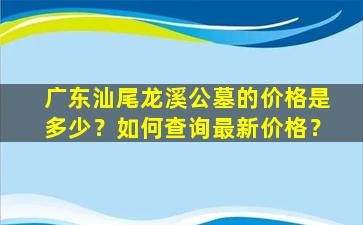 广东汕尾龙溪公墓的价格是多少？如何查询最新价格？