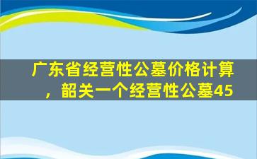 广东省经营性公墓价格计算，韶关一个经营性公墓45