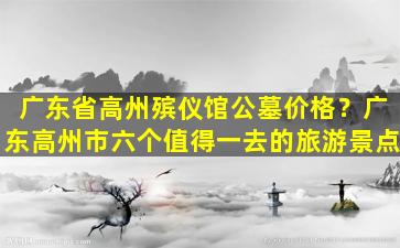 广东省高州殡仪馆公墓价格？广东高州市六个值得一去的旅游景点