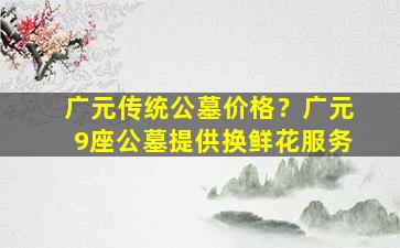 广元传统公墓价格？广元9座公墓提供换鲜花服务