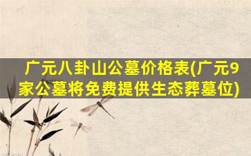 广元八卦山公墓价格表(广元9家公墓将免费提供生态葬墓位)