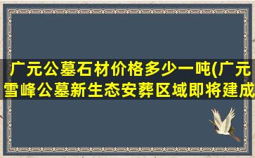 广元公墓石材价格多少一吨(广元雪峰公墓新生态安葬区域即将建成)