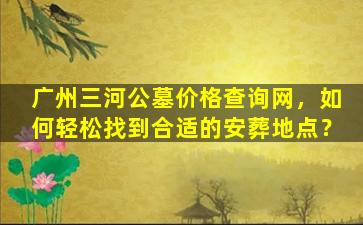 广州三河公墓价格查询网，如何轻松找到合适的安葬地点？
