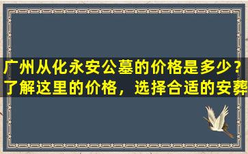 广州从化永安公墓的价格是多少？了解这里的价格，选择合适的安葬方式
