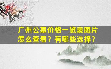 广州公墓价格一览表图片怎么查看？有哪些选择？