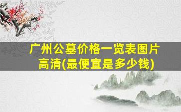 广州公墓价格一览表图片高清(最便宜是多少钱)