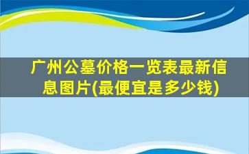 广州公墓价格一览表最新信息图片(最便宜是多少钱)