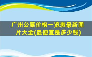 广州公墓价格一览表最新图片大全(最便宜是多少钱)