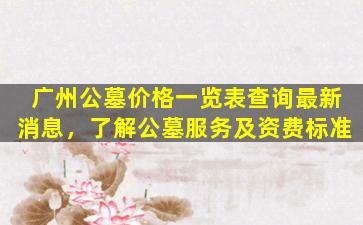 广州公墓价格一览表查询最新消息，了解公墓服务及资费标准