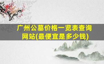 广州公墓价格一览表查询网站(最便宜是多少钱)