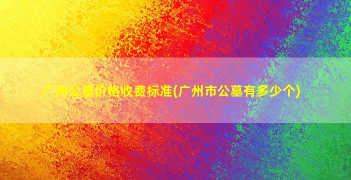 广州公墓价格收费标准(广州市公墓有多少个)