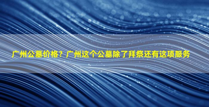 广州公墓价格？广州这个公墓除了拜祭还有这项服务