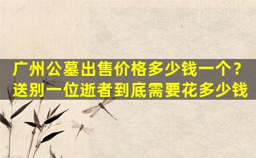 广州公墓出售价格多少钱一个？送别一位逝者到底需要花多少钱
