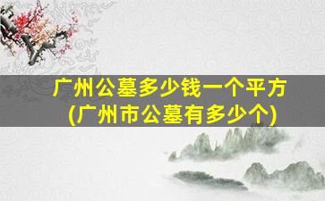 广州公墓多少钱一个平方(广州市公墓有多少个)