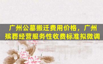 广州公墓搬迁费用价格，广州殡葬经营服务性收费标准拟微调