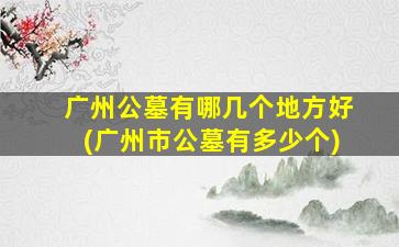 广州公墓有哪几个地方好(广州市公墓有多少个)