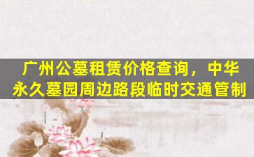 广州公墓租赁价格查询，中华永久墓园周边路段临时交通管制