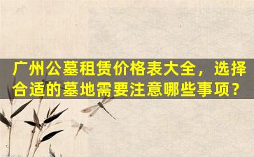 广州公墓租赁价格表大全，选择合适的墓地需要注意哪些事项？