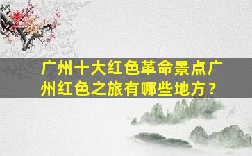 广州十大红色革命景点广州红色之旅有哪些地方？