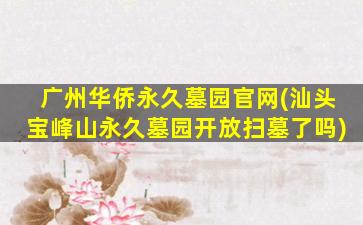 广州华侨永久墓园官网(汕头宝峰山永久墓园开放扫墓了吗)