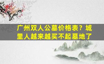 广州双人公墓价格表？城里人越来越买不起墓地了