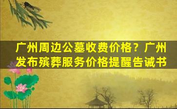 广州周边公墓收费价格？广州发布殡葬服务价格提醒告诫书