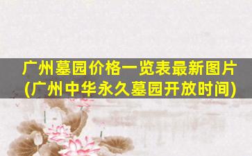广州墓园价格一览表最新图片(广州中华永久墓园开放时间)
