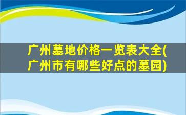 广州墓地价格一览表大全(广州市有哪些好点的墓园)