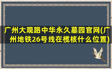广州大观路中华永久墓园官网(广州地铁26号线在榄核什么位置)