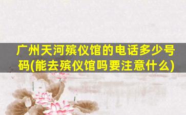 广州天河殡仪馆的电话多少号码(能去殡仪馆吗要注意什么)