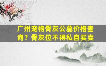 广州宠物骨灰公墓价格查询？骨灰位不得私自买卖