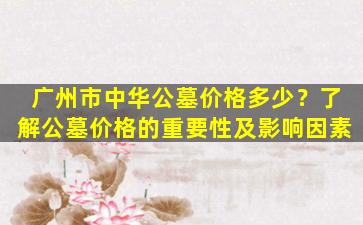 广州市中华公墓价格多少？了解公墓价格的重要性及影响因素