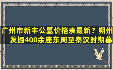 广州市新丰公墓价格表最新？朔州发掘400余座东周至秦汉时期墓葬