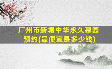 广州市新塘中华永久墓园预约(最便宜是多少钱)