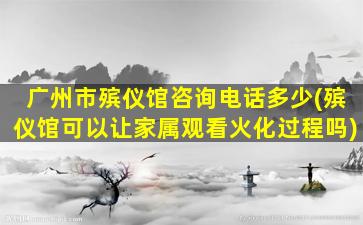广州市殡仪馆咨询电话多少(殡仪馆可以让家属观看火化过程吗)